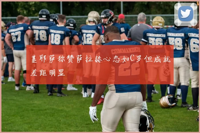 基耶萨称赞萨拉赫心态如C罗但成就差距明显