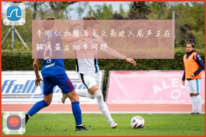 李刚仁加盟马竞交易进入尾声正在解决最后细节问题