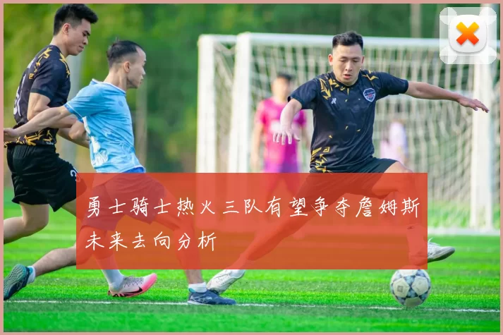 勇士骑士热火三队有望争夺詹姆斯未来去向分析