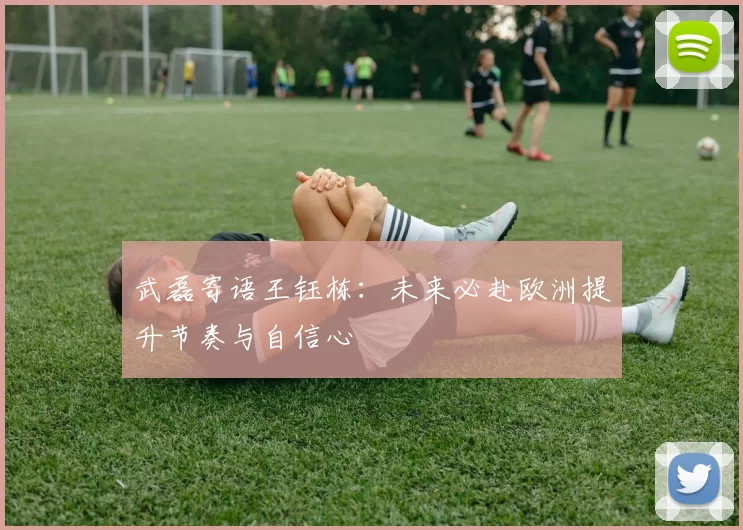 武磊寄语王钰栋:未来必赴欧洲提升节奏与自信心