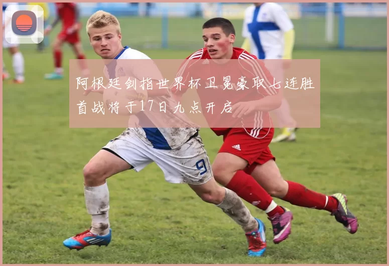 阿根廷剑指世界杯卫冕豪取七连胜首战将于17日九点开启