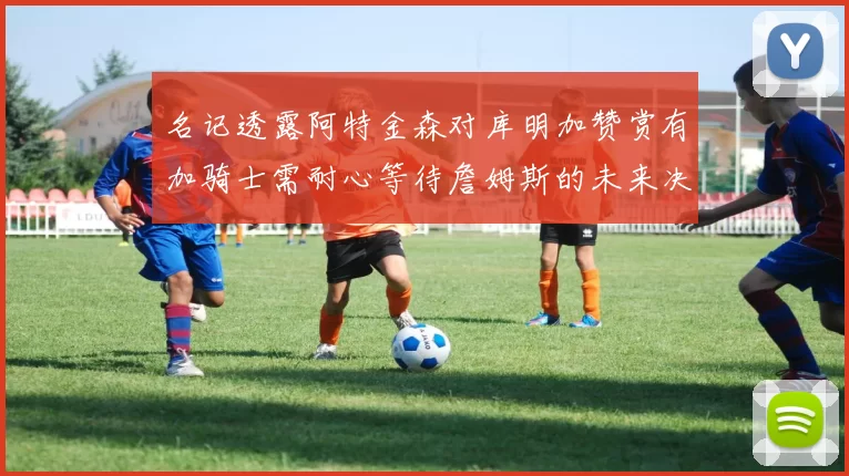名记透露阿特金森对库明加赞赏有加骑士需耐心等待詹姆斯的未来决定