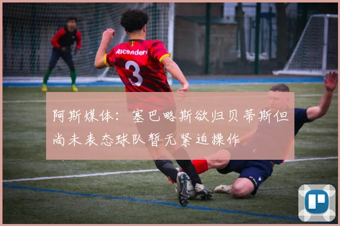 阿斯媒体：塞巴略斯欲归贝蒂斯但尚未表态球队暂无紧迫操作